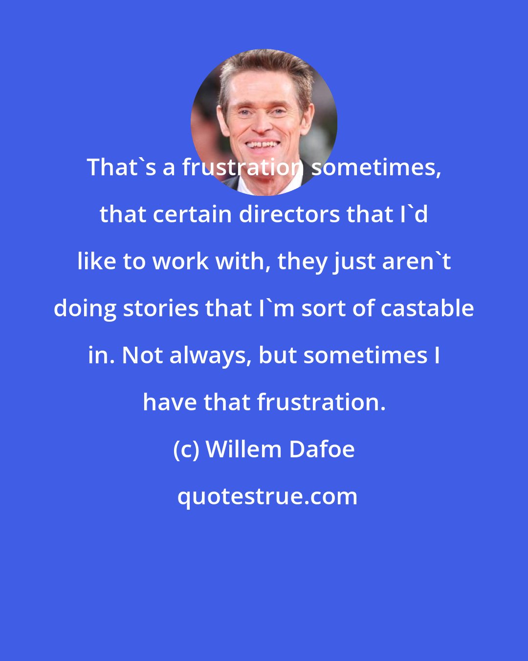 Willem Dafoe: That's a frustration sometimes, that certain directors that I'd like to work with, they just aren't doing stories that I'm sort of castable in. Not always, but sometimes I have that frustration.