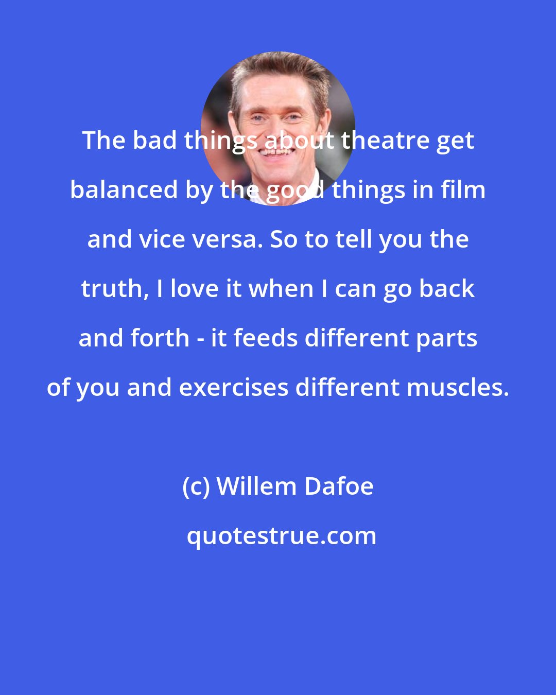 Willem Dafoe: The bad things about theatre get balanced by the good things in film and vice versa. So to tell you the truth, I love it when I can go back and forth - it feeds different parts of you and exercises different muscles.