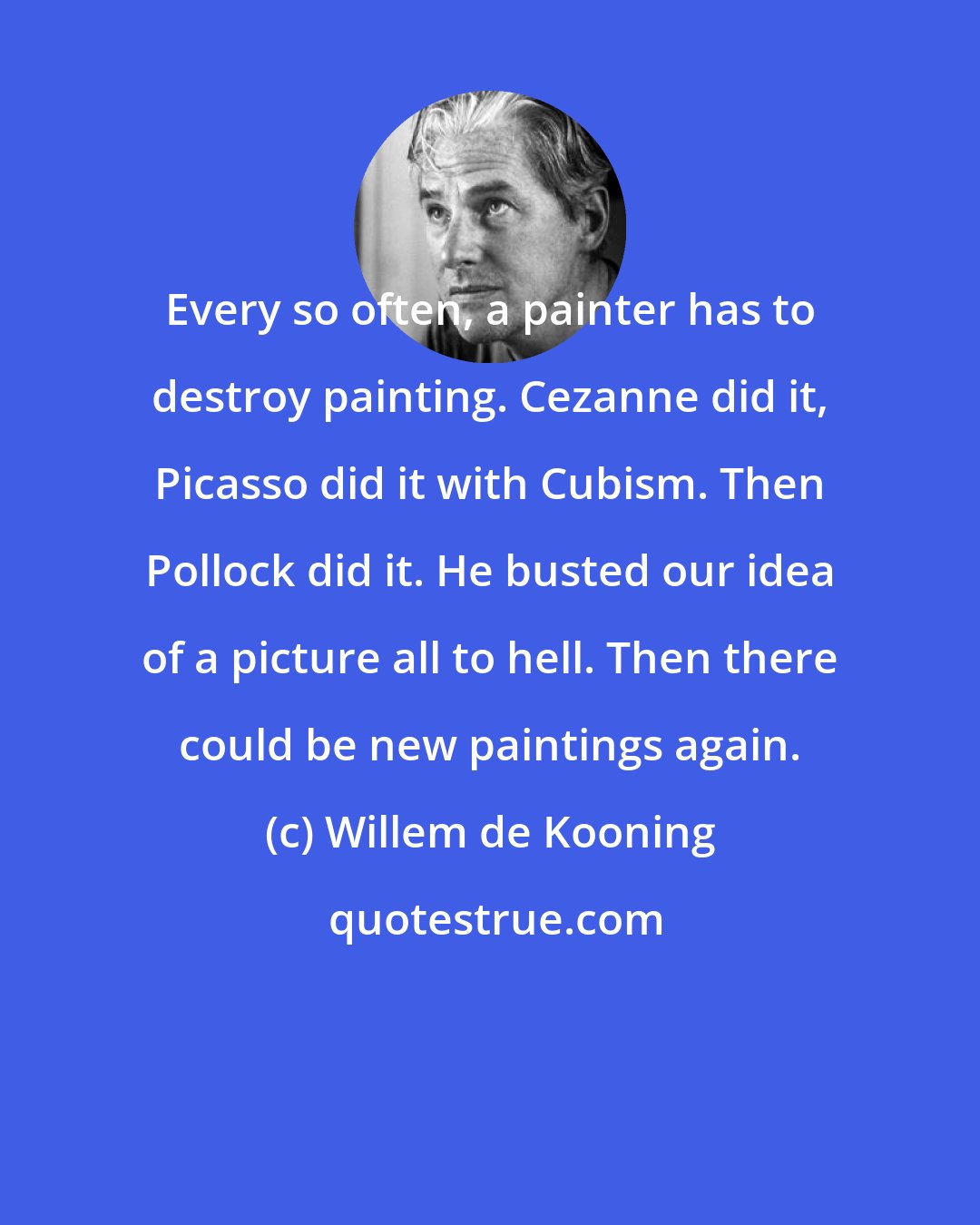 Willem de Kooning: Every so often, a painter has to destroy painting. Cezanne did it, Picasso did it with Cubism. Then Pollock did it. He busted our idea of a picture all to hell. Then there could be new paintings again.