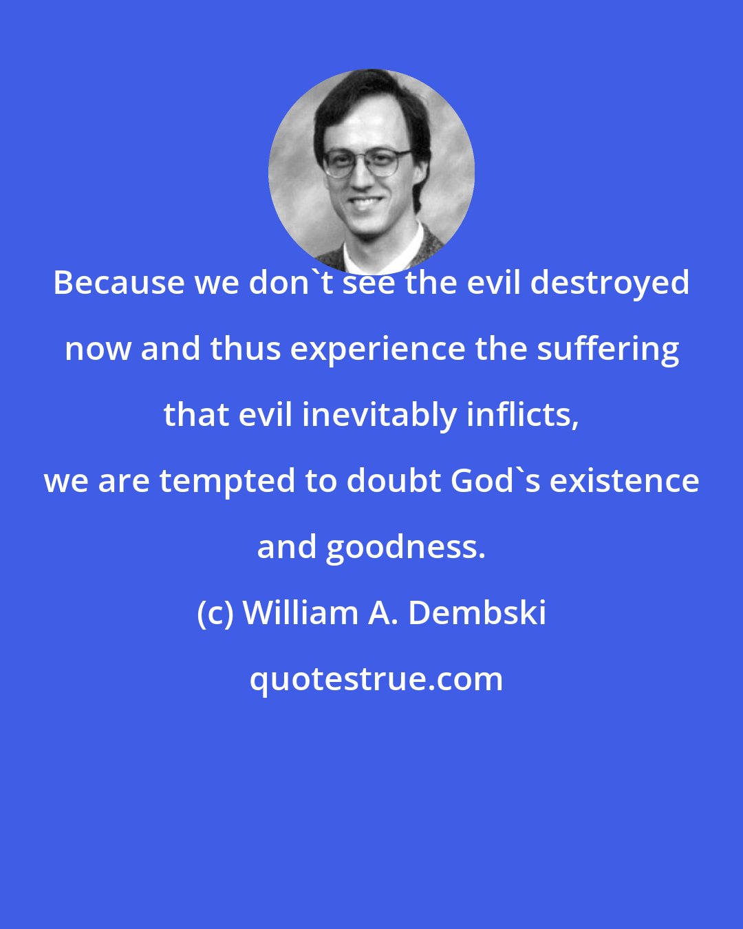William A. Dembski: Because we don't see the evil destroyed now and thus experience the suffering that evil inevitably inflicts, we are tempted to doubt God's existence and goodness.