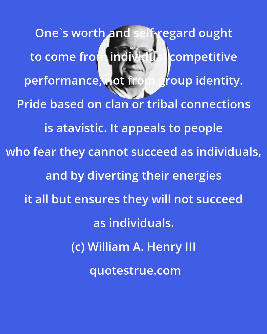 William A. Henry III: One's worth and self-regard ought to come from individual competitive performance, not from group identity. Pride based on clan or tribal connections is atavistic. It appeals to people who fear they cannot succeed as individuals, and by diverting their energies it all but ensures they will not succeed as individuals.