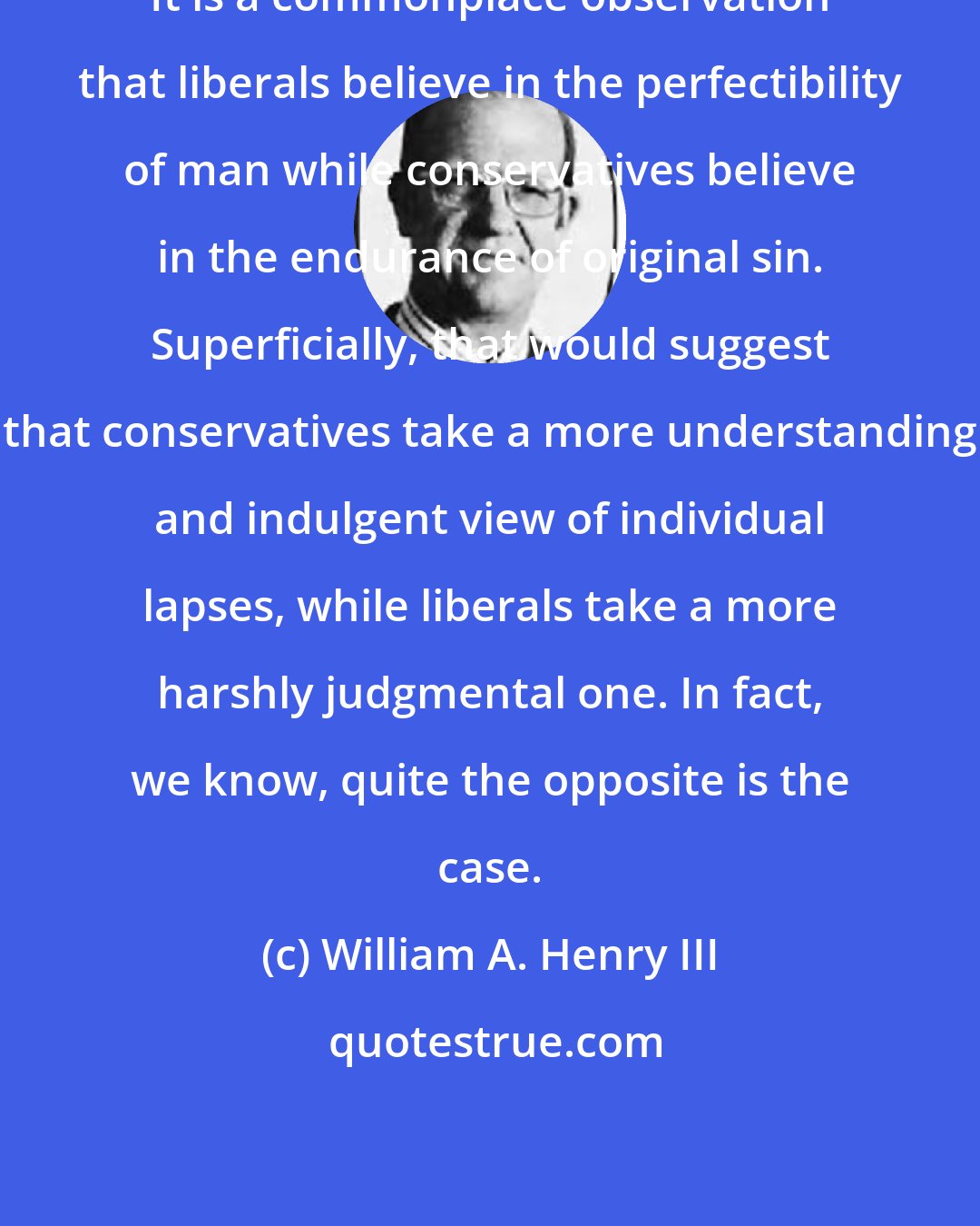 William A. Henry III: It is a commonplace observation that liberals believe in the perfectibility of man while conservatives believe in the endurance of original sin. Superficially, that would suggest that conservatives take a more understanding and indulgent view of individual lapses, while liberals take a more harshly judgmental one. In fact, we know, quite the opposite is the case.