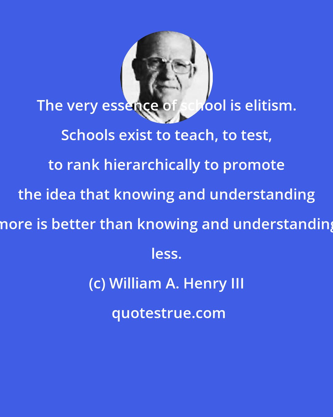 William A. Henry III: The very essence of school is elitism. Schools exist to teach, to test, to rank hierarchically to promote the idea that knowing and understanding more is better than knowing and understanding less.