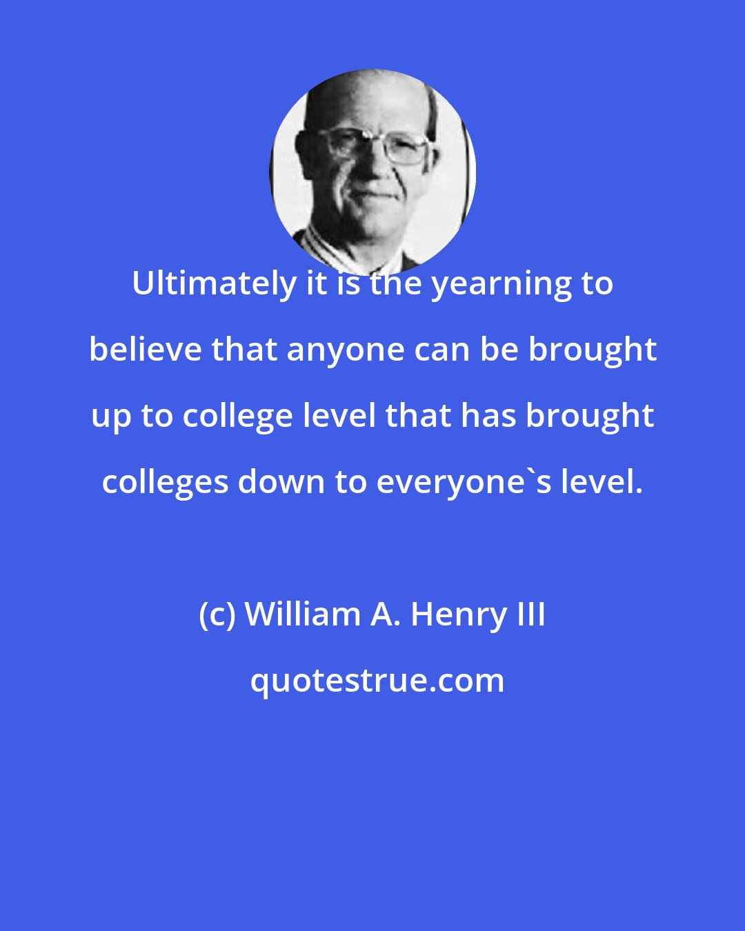 William A. Henry III: Ultimately it is the yearning to believe that anyone can be brought up to college level that has brought colleges down to everyone's level.