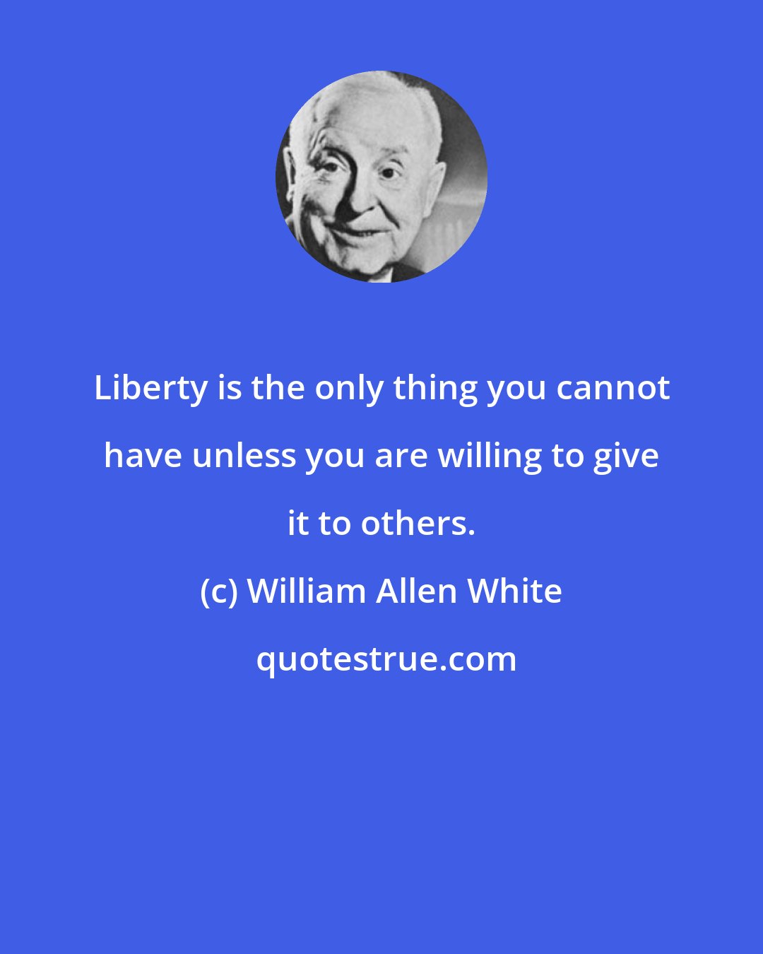 William Allen White: Liberty is the only thing you cannot have unless you are willing to give it to others.