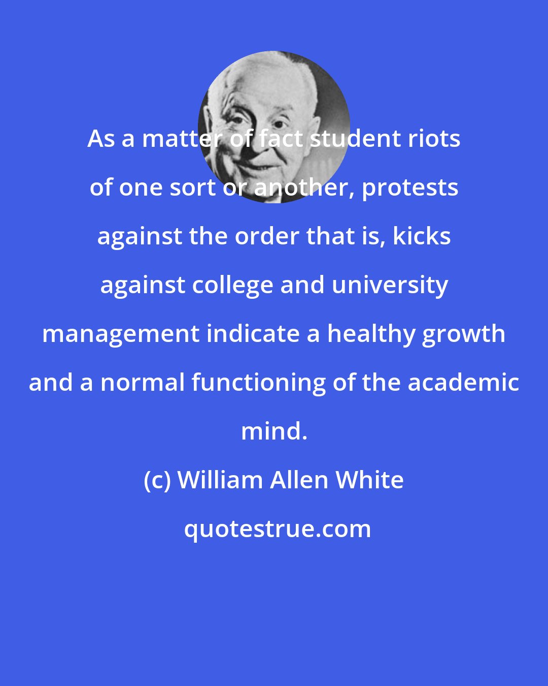 William Allen White: As a matter of fact student riots of one sort or another, protests against the order that is, kicks against college and university management indicate a healthy growth and a normal functioning of the academic mind.