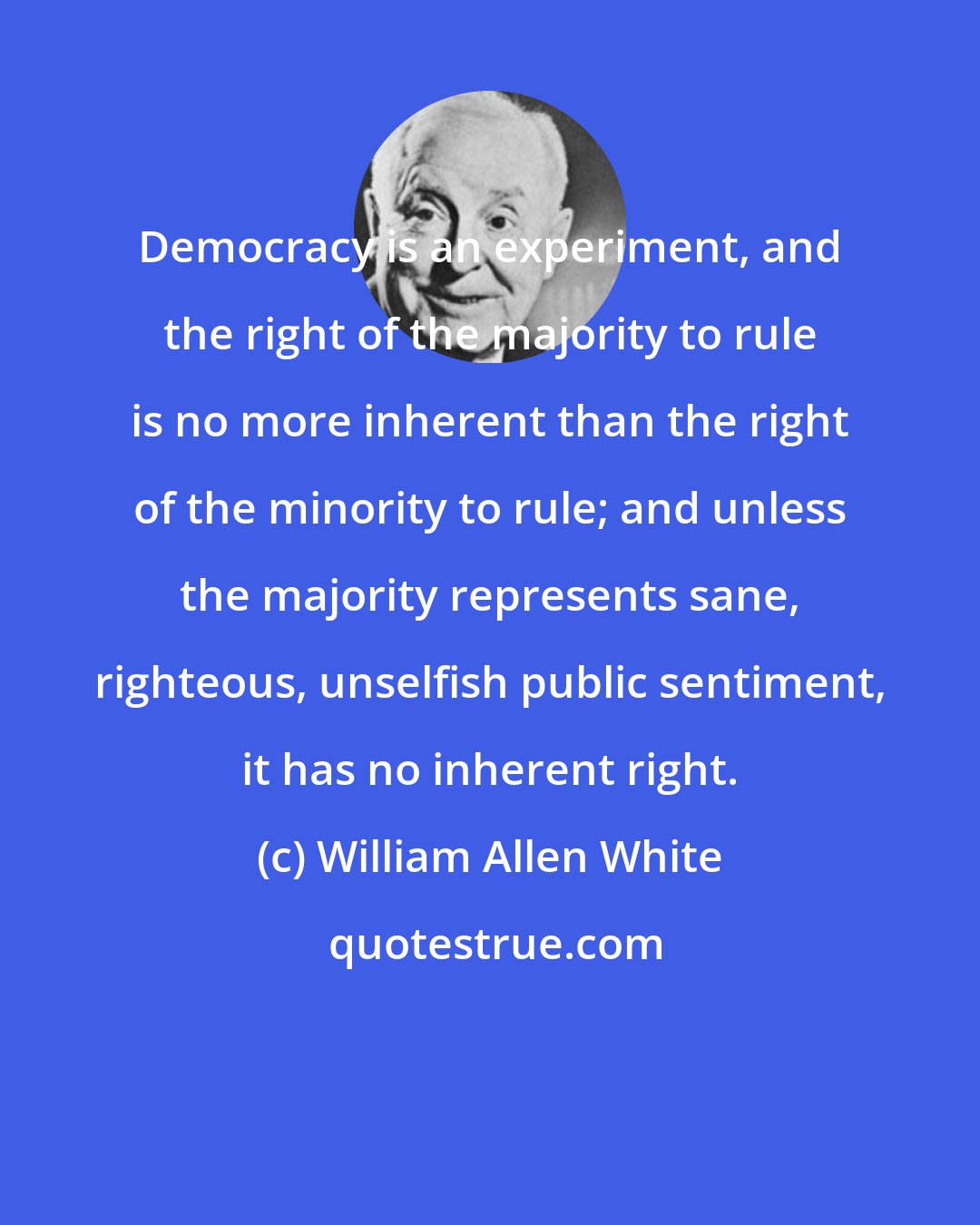 William Allen White: Democracy is an experiment, and the right of the majority to rule is no more inherent than the right of the minority to rule; and unless the majority represents sane, righteous, unselfish public sentiment, it has no inherent right.