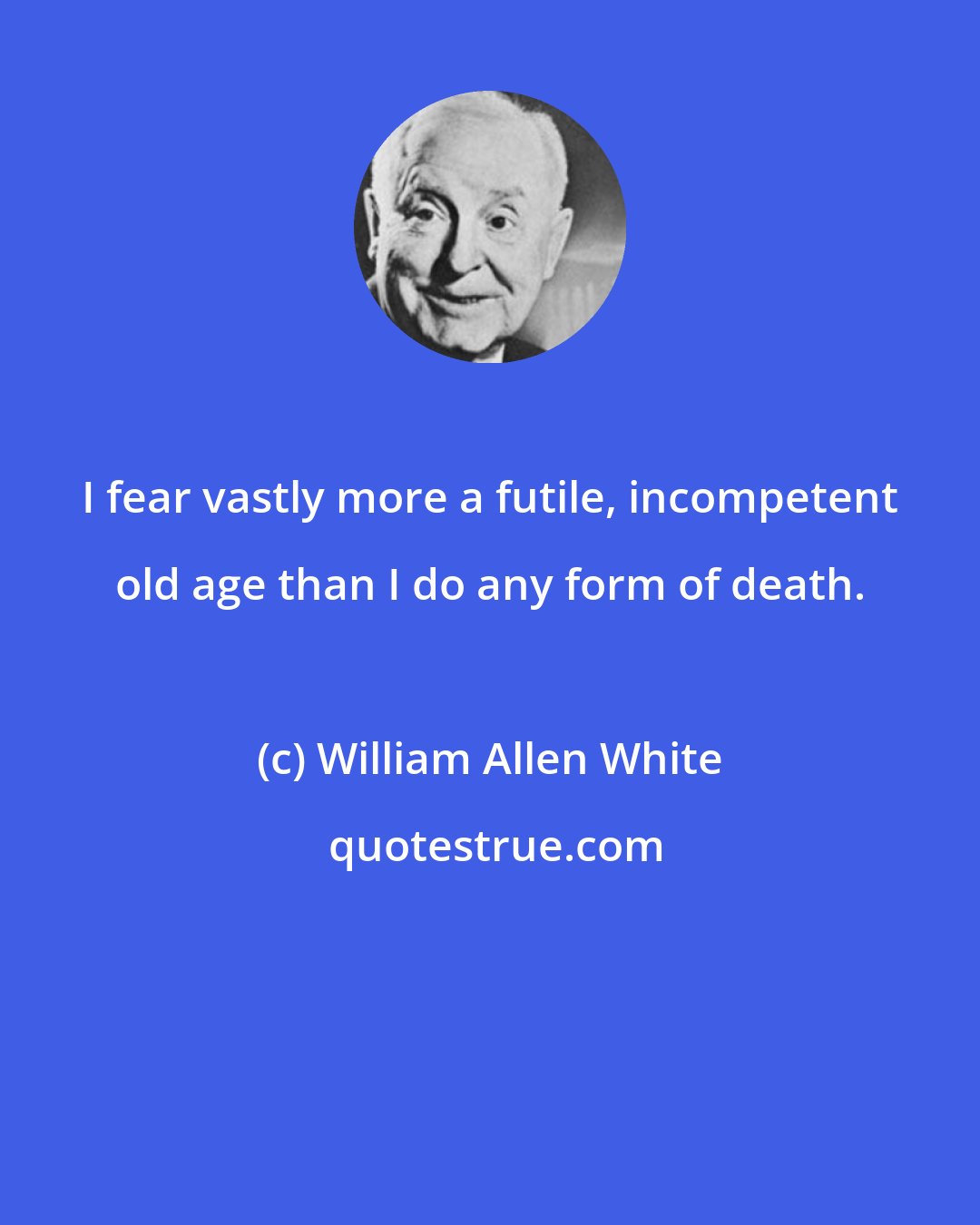 William Allen White: I fear vastly more a futile, incompetent old age than I do any form of death.