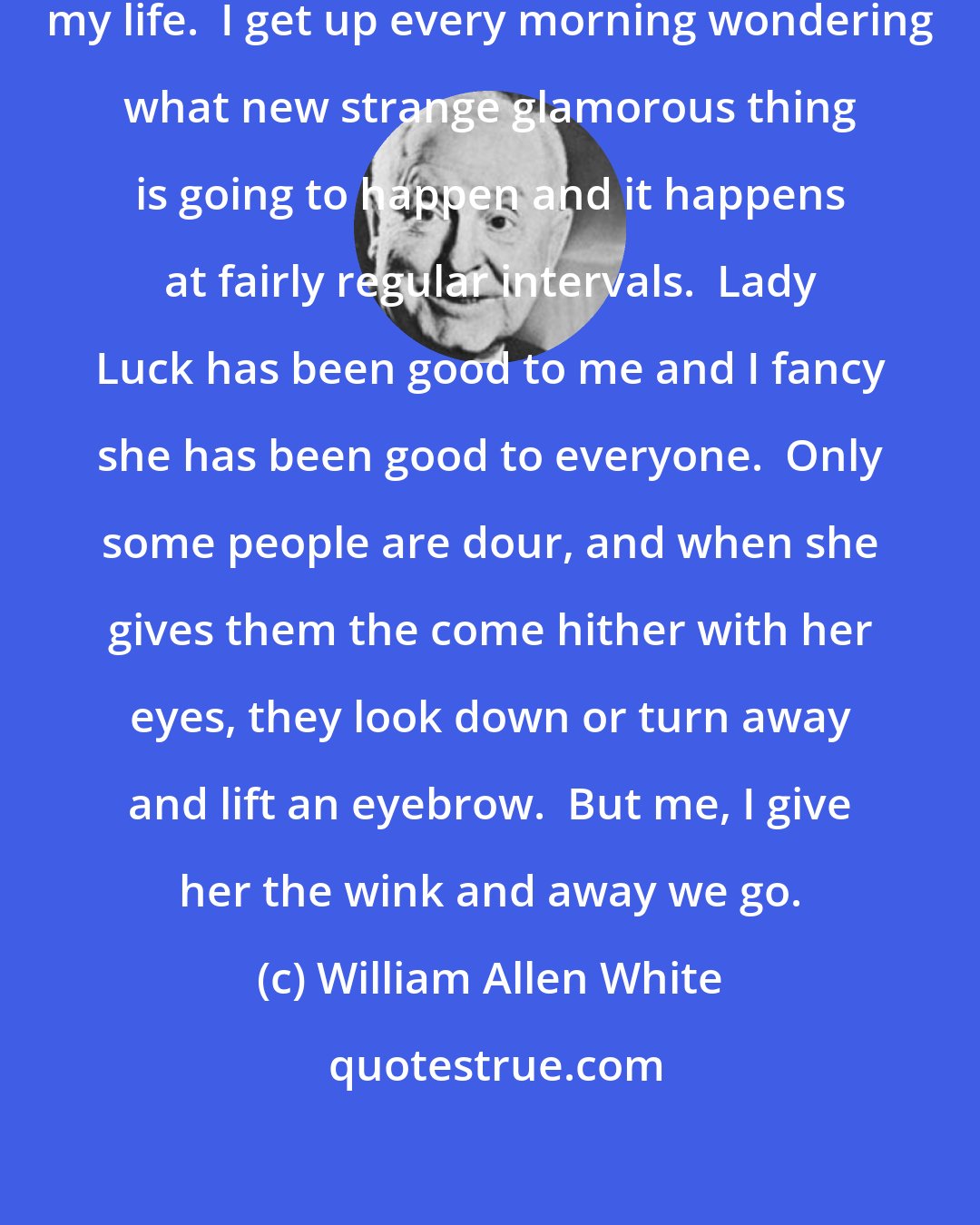 William Allen White: I have never been bored an hour in my life.  I get up every morning wondering what new strange glamorous thing is going to happen and it happens at fairly regular intervals.  Lady Luck has been good to me and I fancy she has been good to everyone.  Only some people are dour, and when she gives them the come hither with her eyes, they look down or turn away and lift an eyebrow.  But me, I give her the wink and away we go.