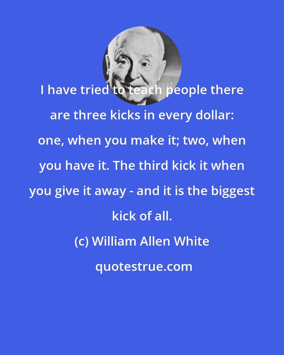 William Allen White: I have tried to teach people there are three kicks in every dollar: one, when you make it; two, when you have it. The third kick it when you give it away - and it is the biggest kick of all.