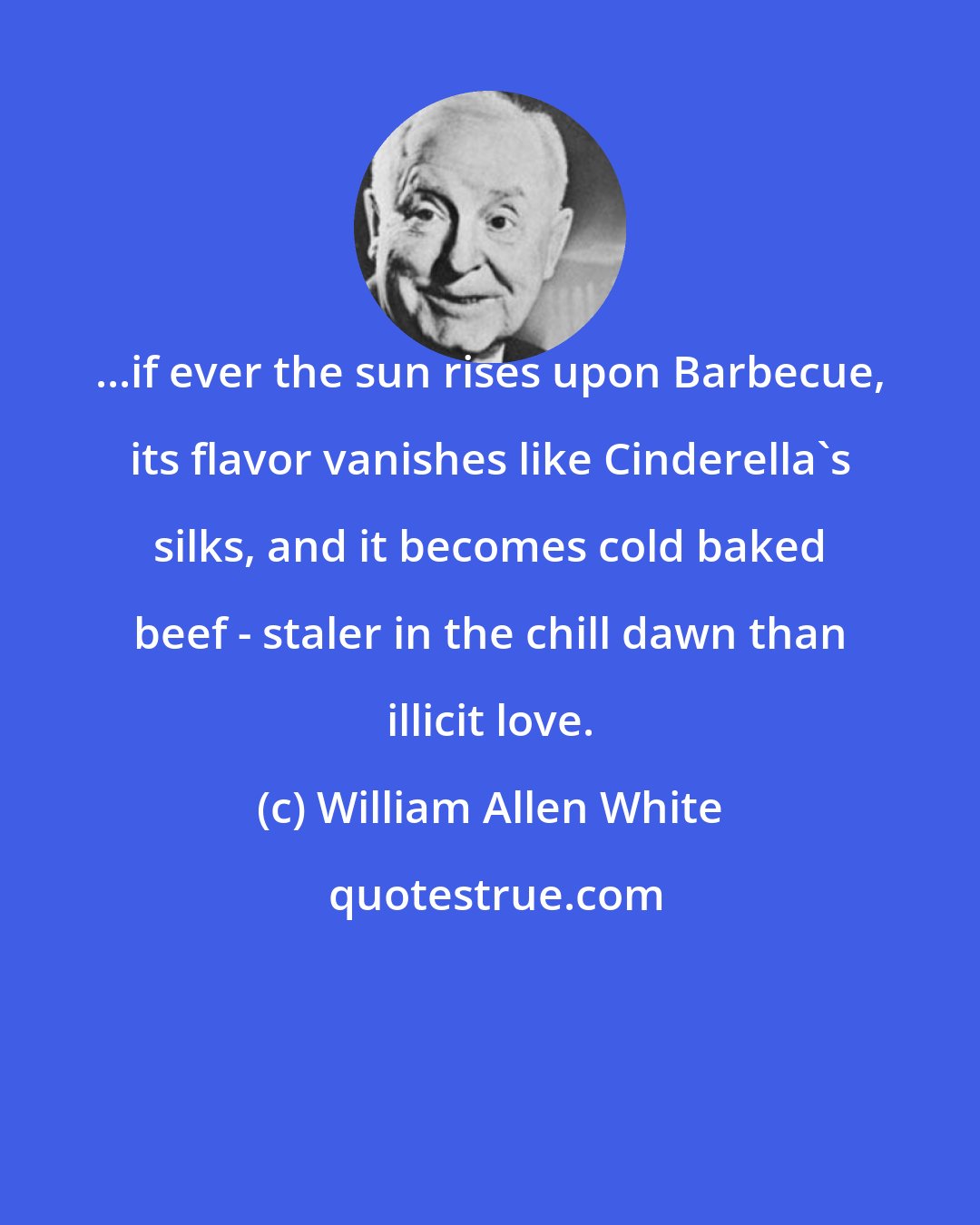 William Allen White: ...if ever the sun rises upon Barbecue, its flavor vanishes like Cinderella's silks, and it becomes cold baked beef - staler in the chill dawn than illicit love.