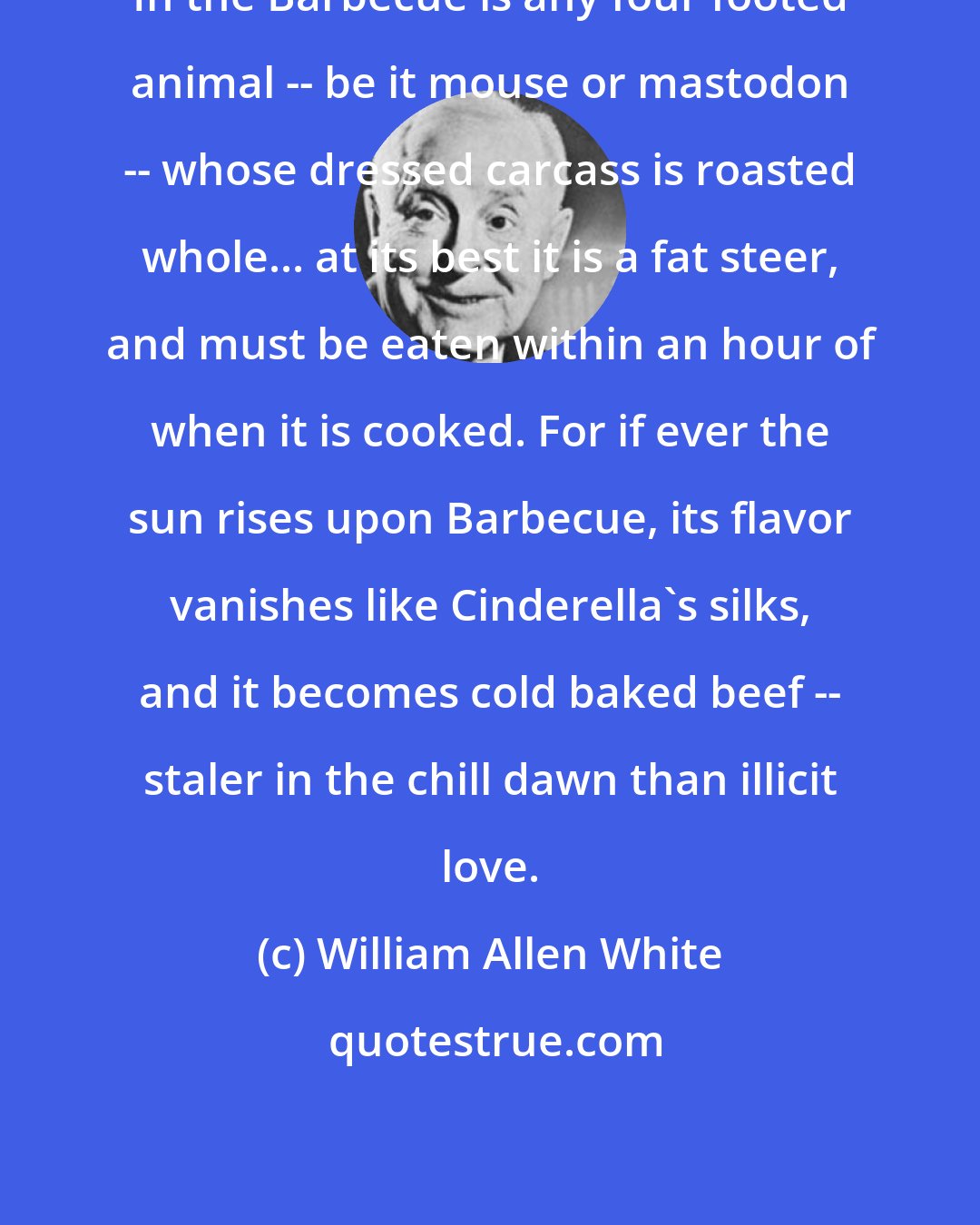 William Allen White: In the Barbecue is any four footed animal -- be it mouse or mastodon -- whose dressed carcass is roasted whole... at its best it is a fat steer, and must be eaten within an hour of when it is cooked. For if ever the sun rises upon Barbecue, its flavor vanishes like Cinderella's silks, and it becomes cold baked beef -- staler in the chill dawn than illicit love.