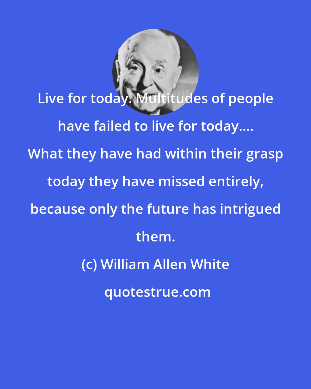 William Allen White: Live for today. Multitudes of people have failed to live for today.... What they have had within their grasp today they have missed entirely, because only the future has intrigued them.