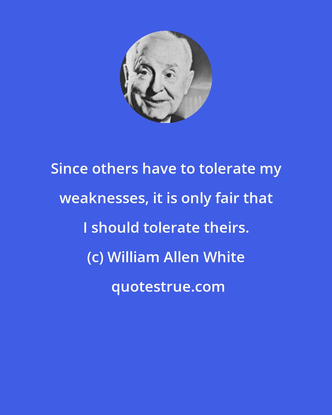 William Allen White: Since others have to tolerate my weaknesses, it is only fair that I should tolerate theirs.