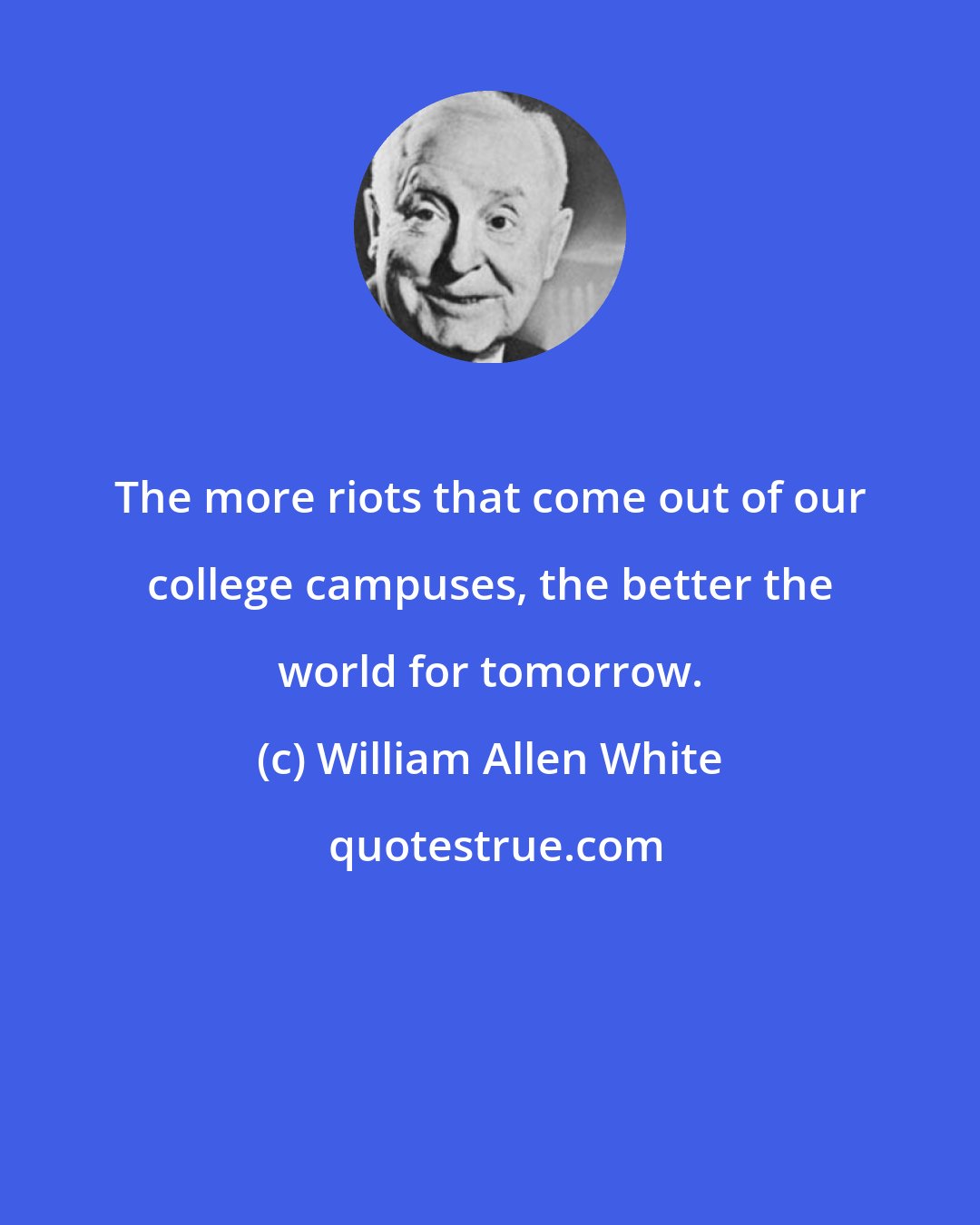 William Allen White: The more riots that come out of our college campuses, the better the world for tomorrow.