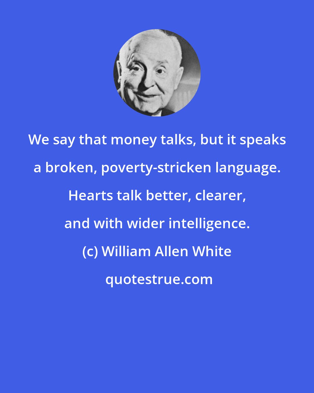 William Allen White: We say that money talks, but it speaks a broken, poverty-stricken language. Hearts talk better, clearer, and with wider intelligence.