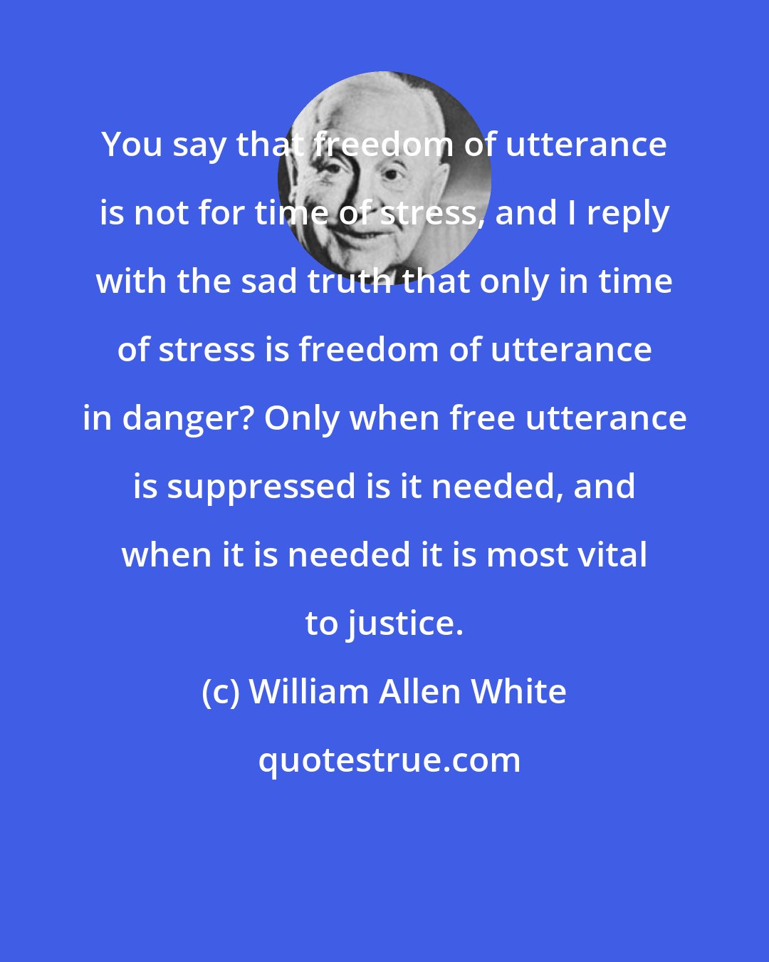 William Allen White: You say that freedom of utterance is not for time of stress, and I reply with the sad truth that only in time of stress is freedom of utterance in danger? Only when free utterance is suppressed is it needed, and when it is needed it is most vital to justice.