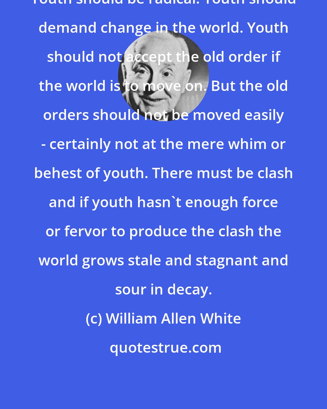 William Allen White: Youth should be radical. Youth should demand change in the world. Youth should not accept the old order if the world is to move on. But the old orders should not be moved easily - certainly not at the mere whim or behest of youth. There must be clash and if youth hasn't enough force or fervor to produce the clash the world grows stale and stagnant and sour in decay.