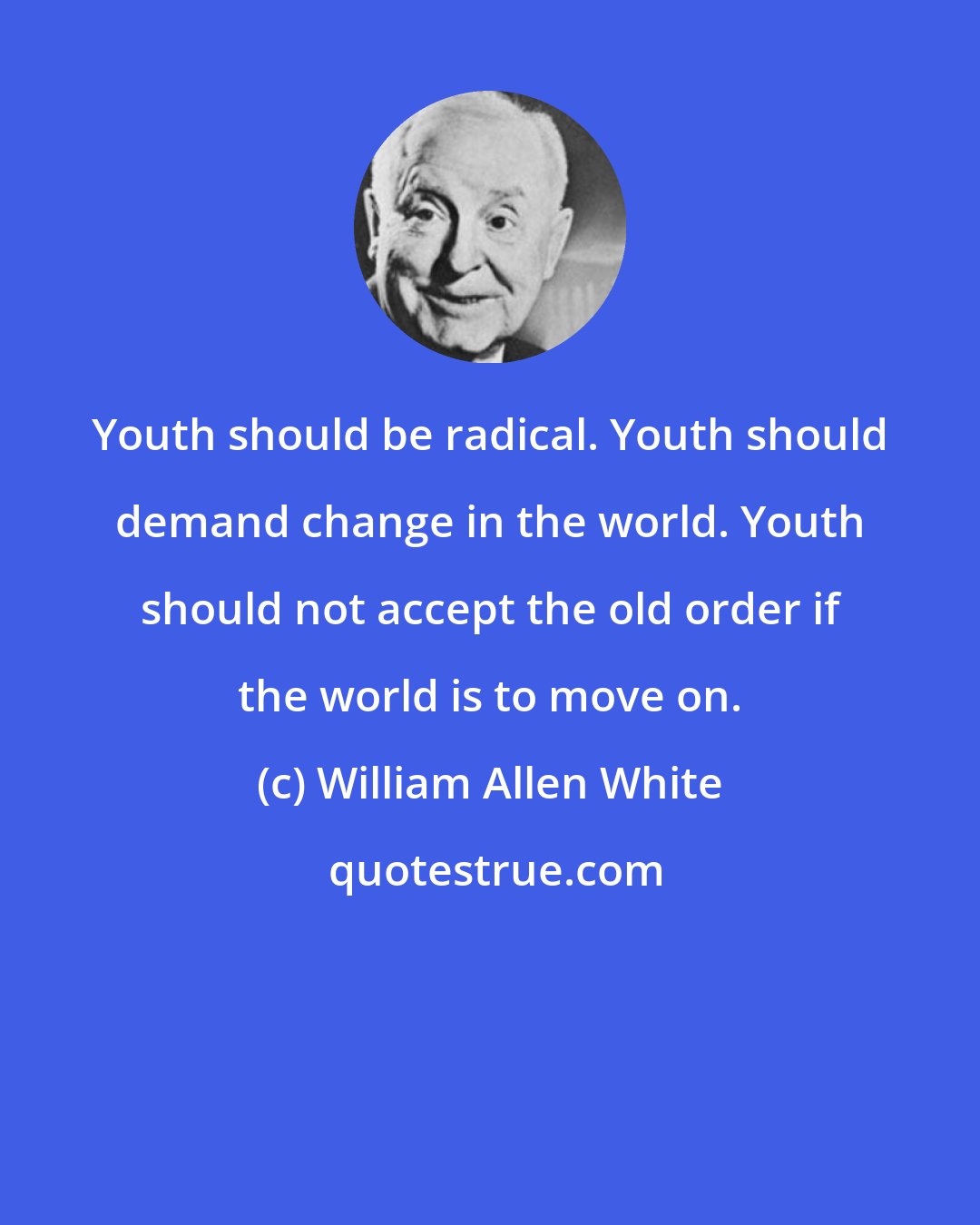 William Allen White: Youth should be radical. Youth should demand change in the world. Youth should not accept the old order if the world is to move on.