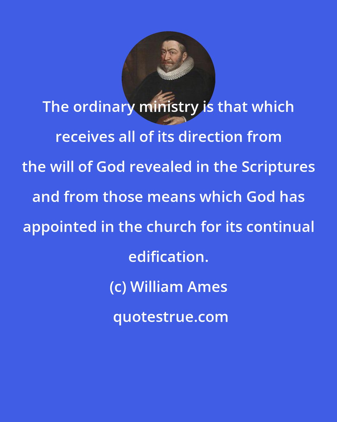 William Ames: The ordinary ministry is that which receives all of its direction from the will of God revealed in the Scriptures and from those means which God has appointed in the church for its continual edification.