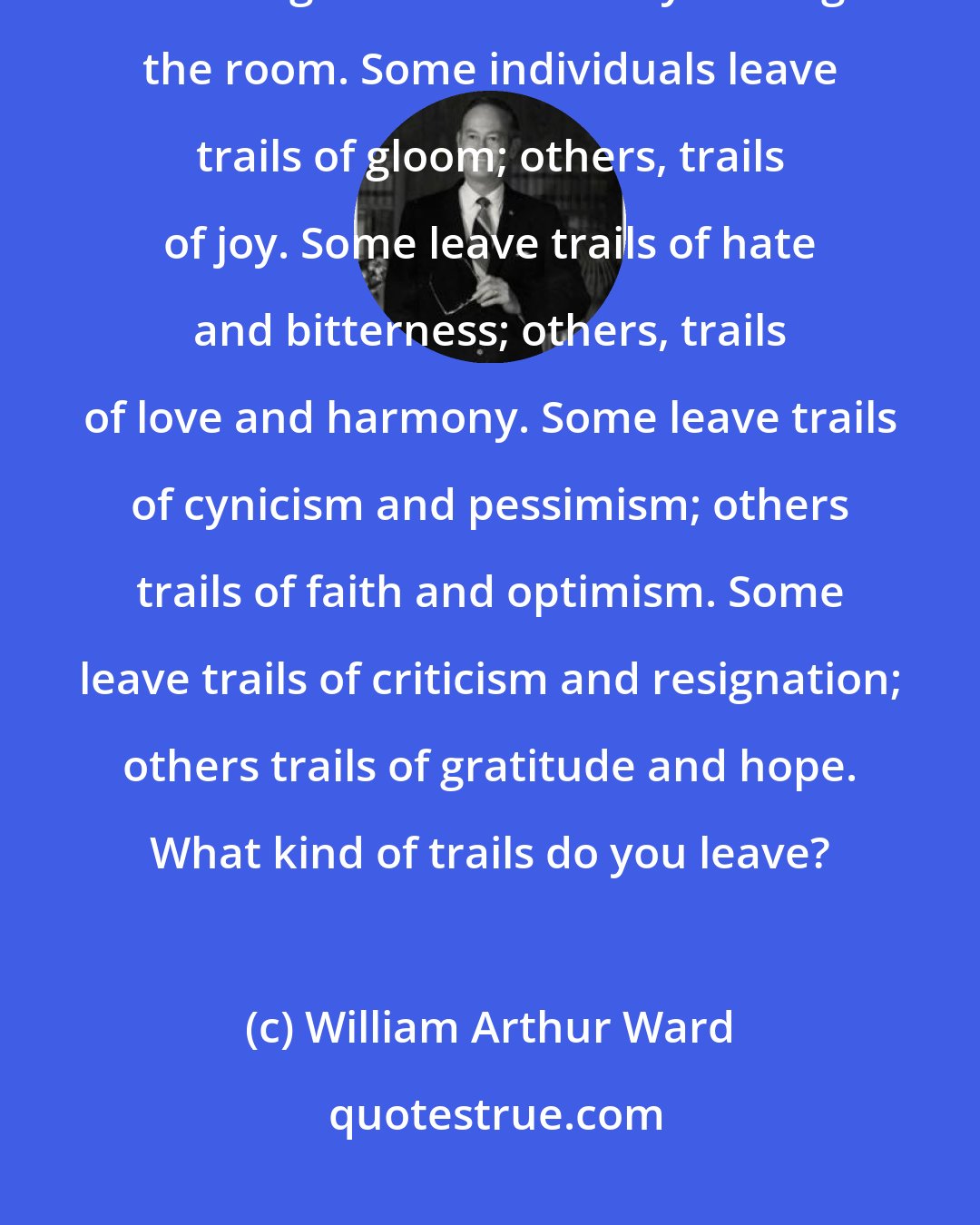 William Arthur Ward: Every person has the power to make others happy. Some do it simply by entering a room others by leaving the room. Some individuals leave trails of gloom; others, trails of joy. Some leave trails of hate and bitterness; others, trails of love and harmony. Some leave trails of cynicism and pessimism; others trails of faith and optimism. Some leave trails of criticism and resignation; others trails of gratitude and hope. What kind of trails do you leave?