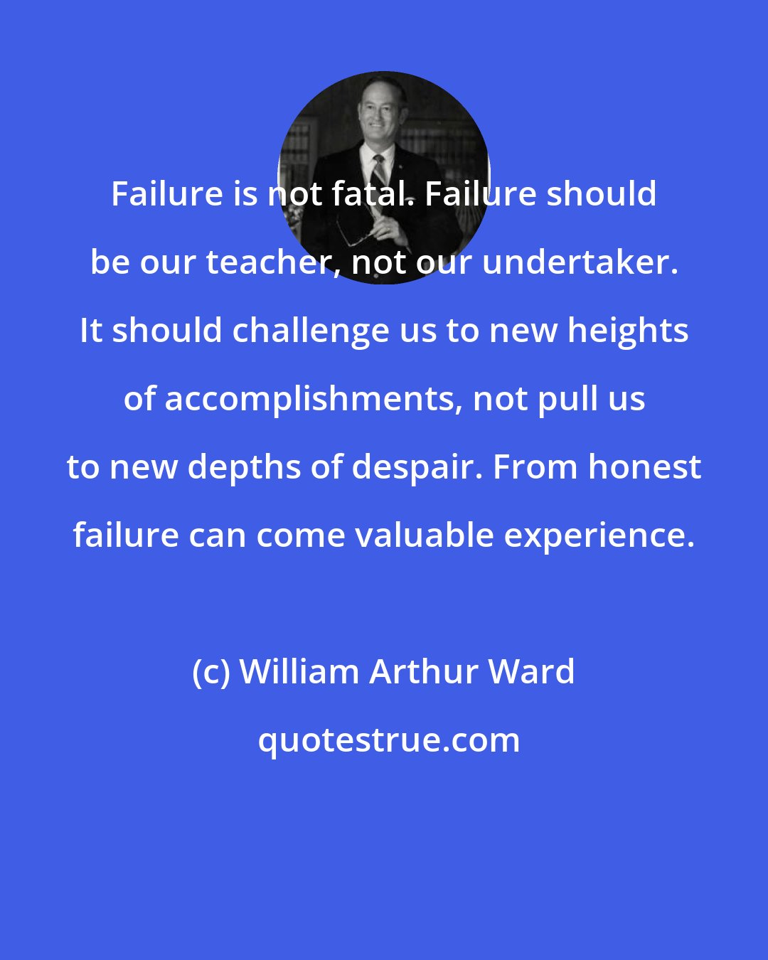 William Arthur Ward: Failure is not fatal. Failure should be our teacher, not our undertaker. It should challenge us to new heights of accomplishments, not pull us to new depths of despair. From honest failure can come valuable experience.