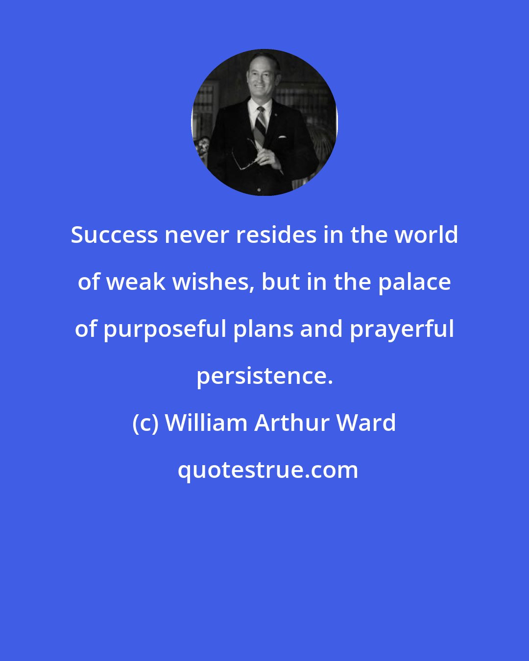 William Arthur Ward: Success never resides in the world of weak wishes, but in the palace of purposeful plans and prayerful persistence.