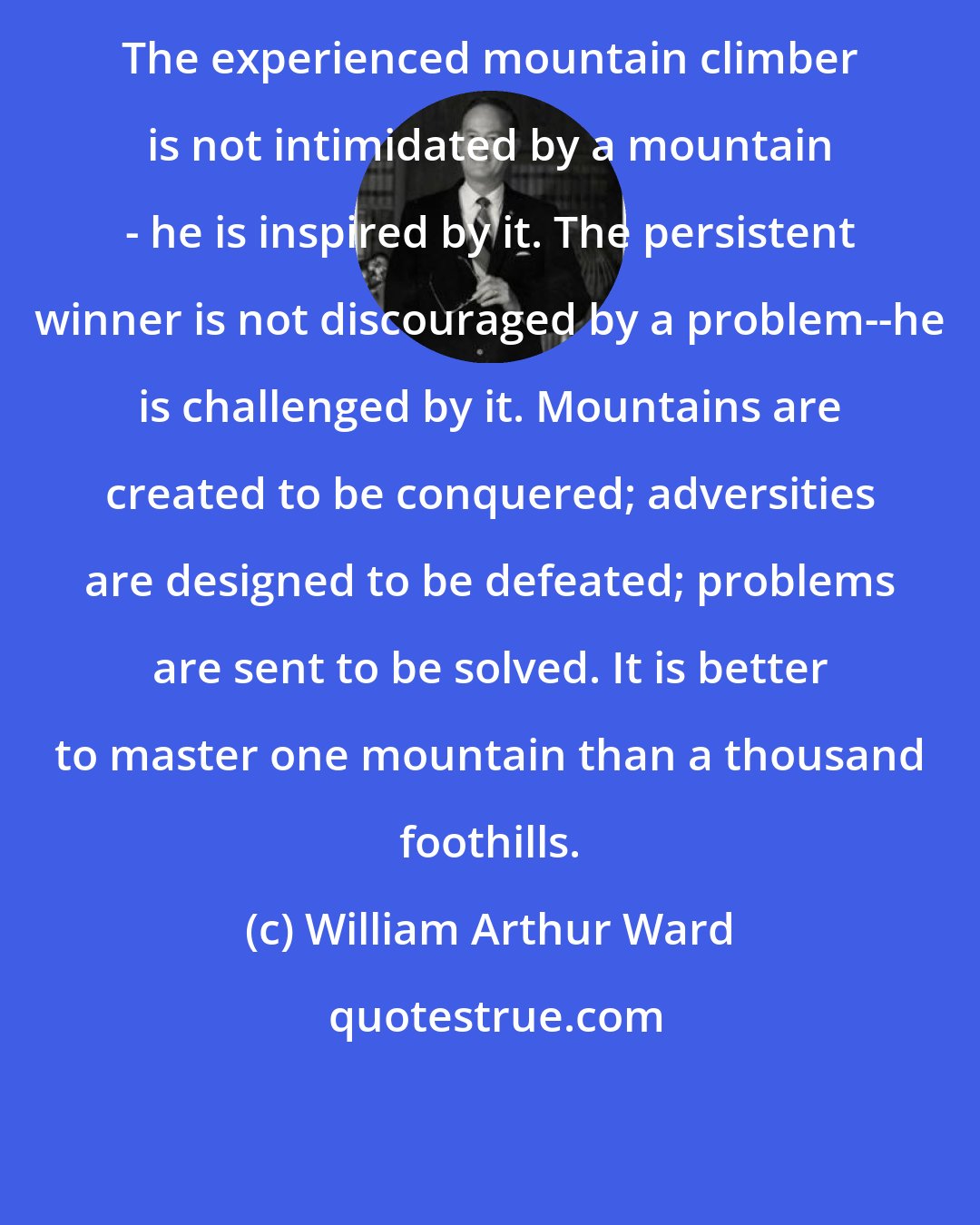 William Arthur Ward: The experienced mountain climber is not intimidated by a mountain - he is inspired by it. The persistent winner is not discouraged by a problem--he is challenged by it. Mountains are created to be conquered; adversities are designed to be defeated; problems are sent to be solved. It is better to master one mountain than a thousand foothills.