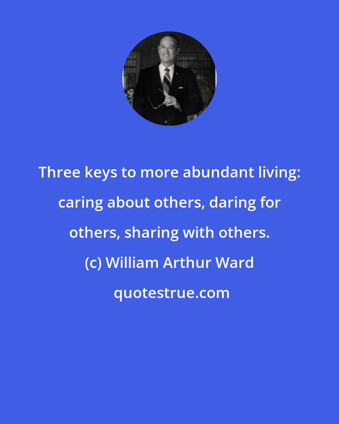 William Arthur Ward: Three keys to more abundant living: caring about others, daring for others, sharing with others.