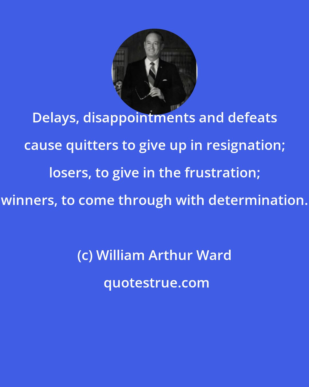 William Arthur Ward: Delays, disappointments and defeats cause quitters to give up in resignation; losers, to give in the frustration; winners, to come through with determination.