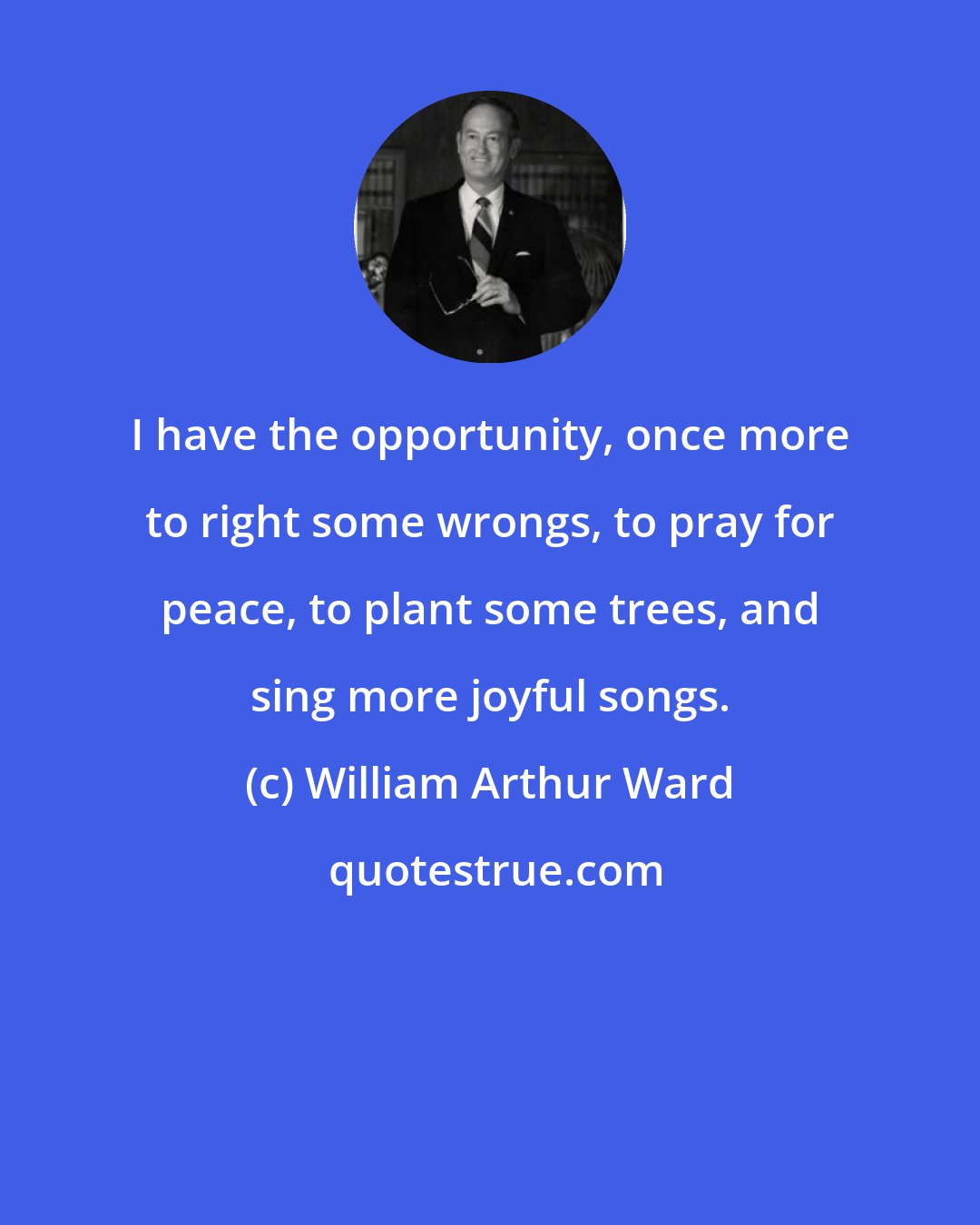William Arthur Ward: I have the opportunity, once more to right some wrongs, to pray for peace, to plant some trees, and sing more joyful songs.