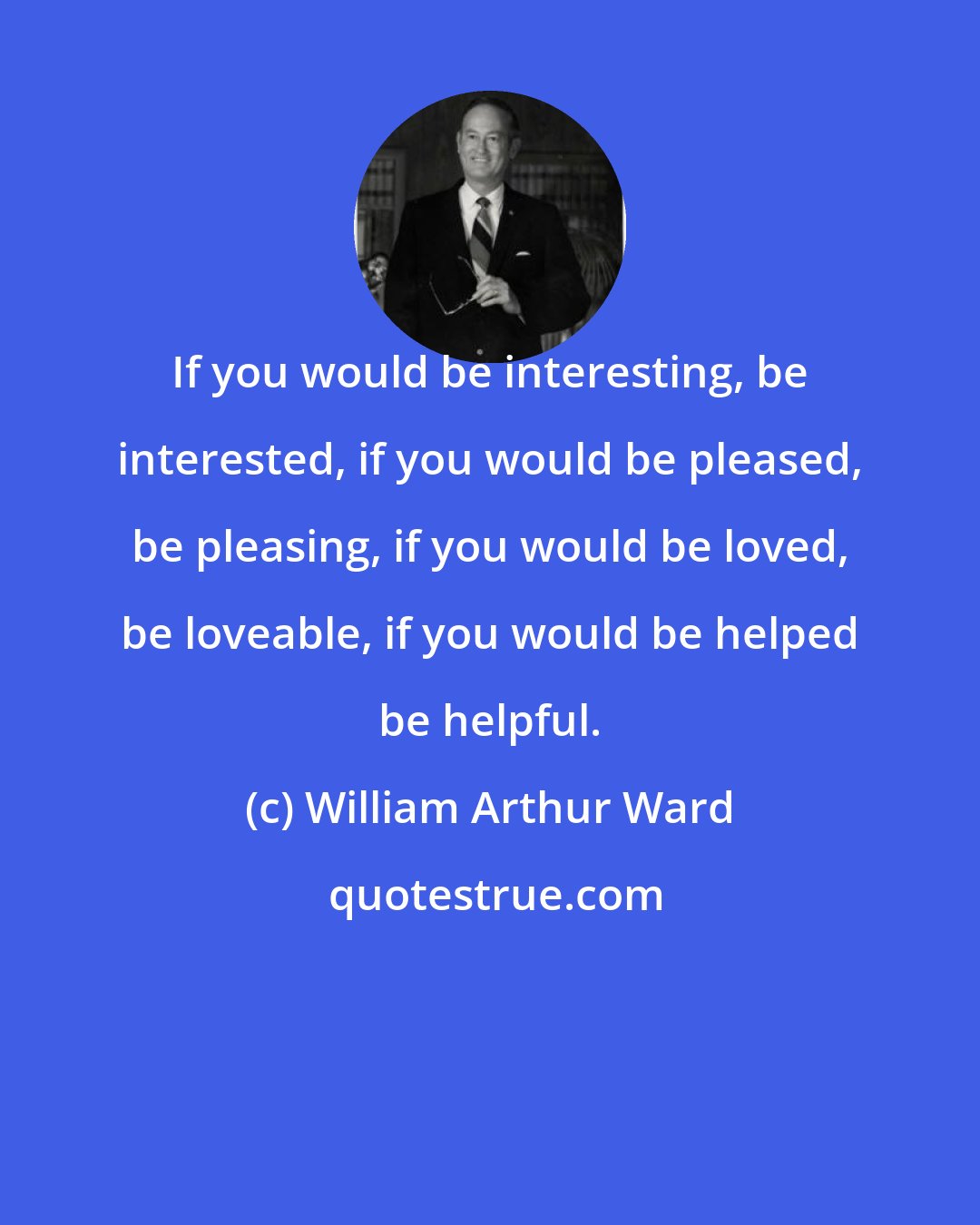 William Arthur Ward: If you would be interesting, be interested, if you would be pleased, be pleasing, if you would be loved, be loveable, if you would be helped be helpful.