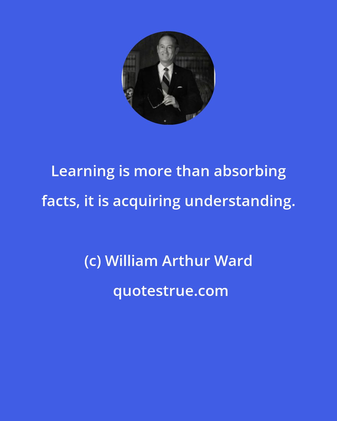 William Arthur Ward: Learning is more than absorbing facts, it is acquiring understanding.