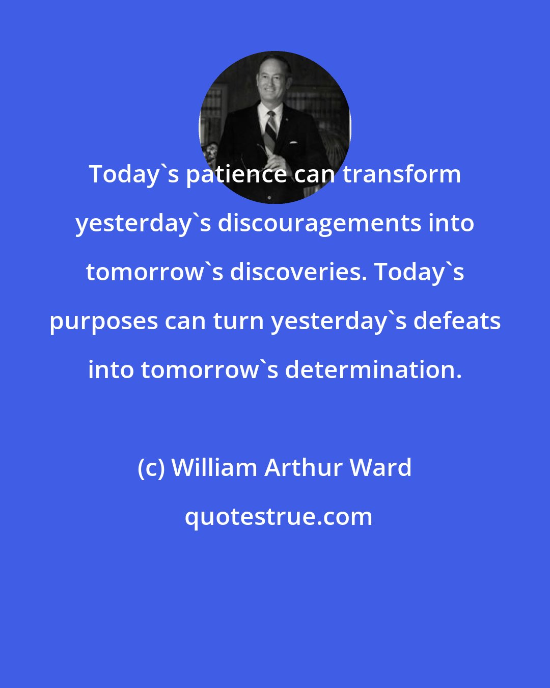 William Arthur Ward: Today's patience can transform yesterday's discouragements into tomorrow's discoveries. Today's purposes can turn yesterday's defeats into tomorrow's determination.