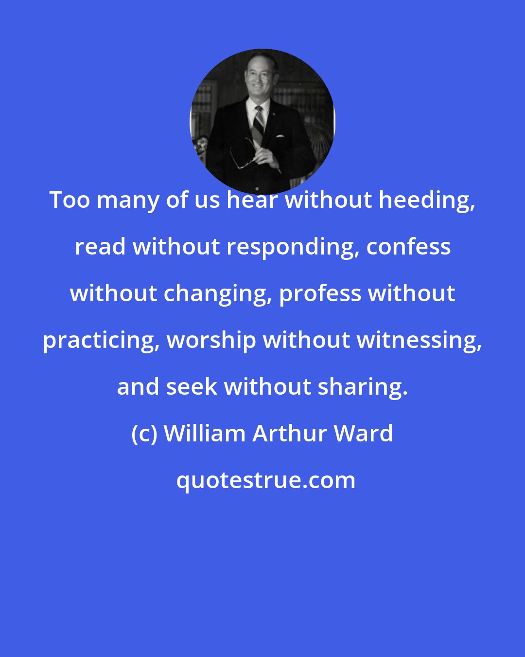 William Arthur Ward: Too many of us hear without heeding, read without responding, confess without changing, profess without practicing, worship without witnessing, and seek without sharing.