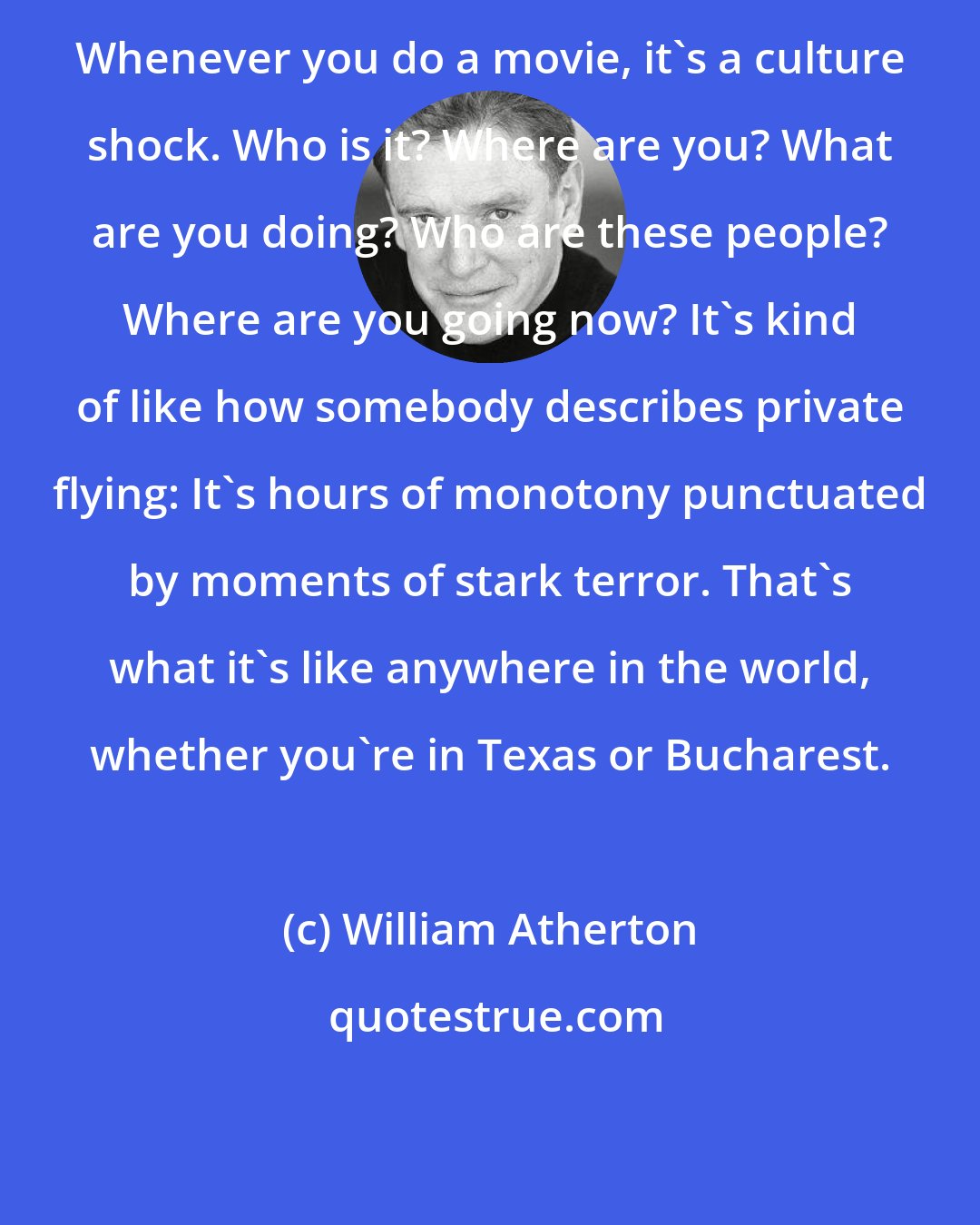 William Atherton: Whenever you do a movie, it's a culture shock. Who is it? Where are you? What are you doing? Who are these people? Where are you going now? It's kind of like how somebody describes private flying: It's hours of monotony punctuated by moments of stark terror. That's what it's like anywhere in the world, whether you're in Texas or Bucharest.