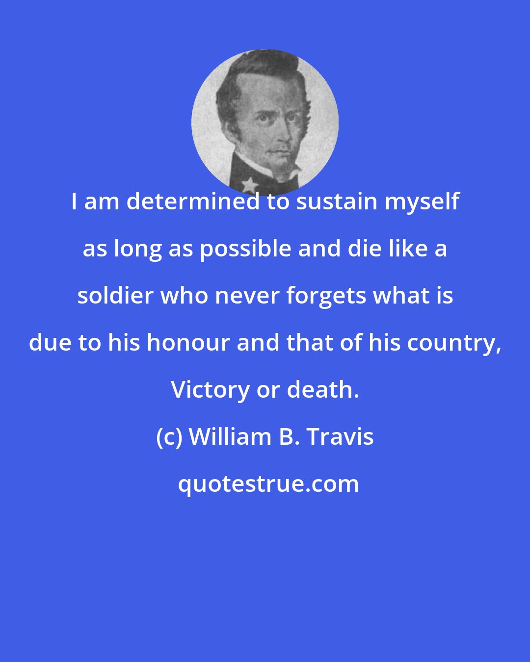 William B. Travis: I am determined to sustain myself as long as possible and die like a soldier who never forgets what is due to his honour and that of his country, Victory or death.