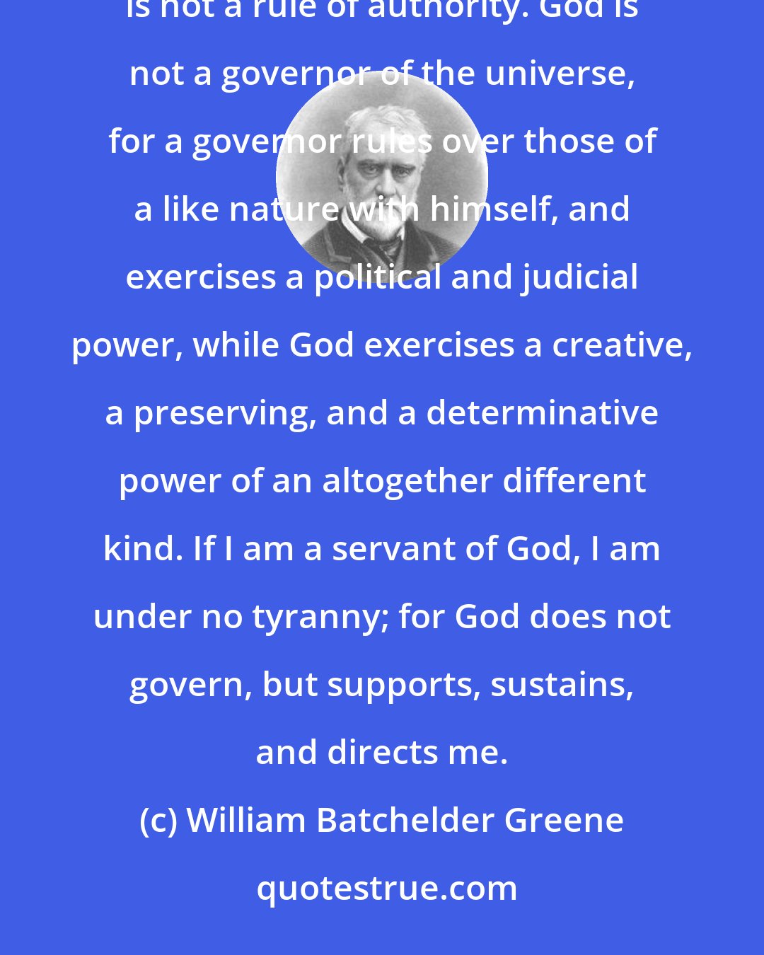 William Batchelder Greene: The rule of God is not tyranny, for it does not partake of a political or governmental character -- it is not a rule of authority. God is not a governor of the universe, for a governor rules over those of a like nature with himself, and exercises a political and judicial power, while God exercises a creative, a preserving, and a determinative power of an altogether different kind. If I am a servant of God, I am under no tyranny; for God does not govern, but supports, sustains, and directs me.