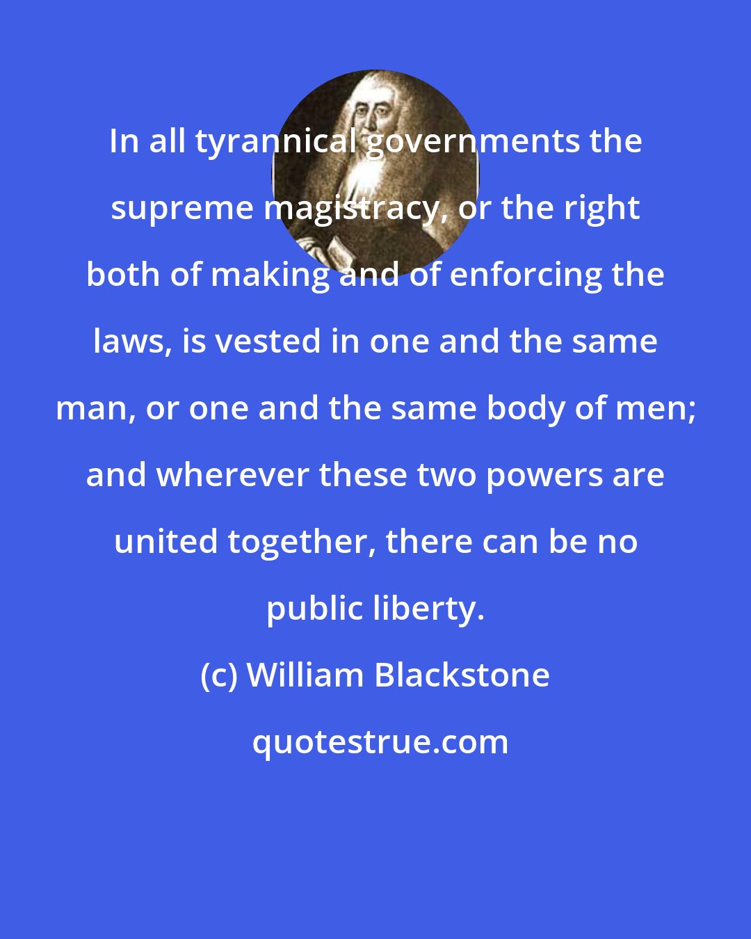 William Blackstone: In all tyrannical governments the supreme magistracy, or the right both of making and of enforcing the laws, is vested in one and the same man, or one and the same body of men; and wherever these two powers are united together, there can be no public liberty.