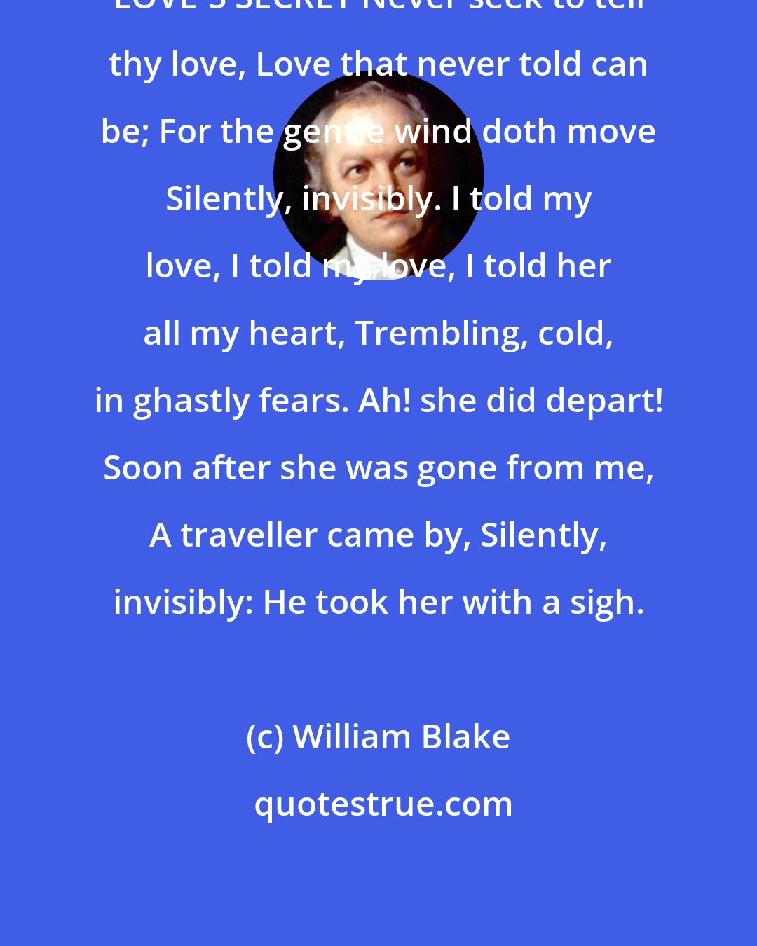 William Blake: LOVE'S SECRET Never seek to tell thy love, Love that never told can be; For the gentle wind doth move Silently, invisibly. I told my love, I told my love, I told her all my heart, Trembling, cold, in ghastly fears. Ah! she did depart! Soon after she was gone from me, A traveller came by, Silently, invisibly: He took her with a sigh.