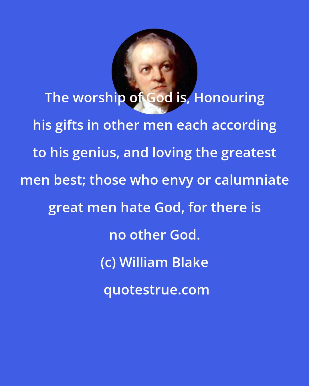 William Blake: The worship of God is, Honouring his gifts in other men each according to his genius, and loving the greatest men best; those who envy or calumniate great men hate God, for there is no other God.