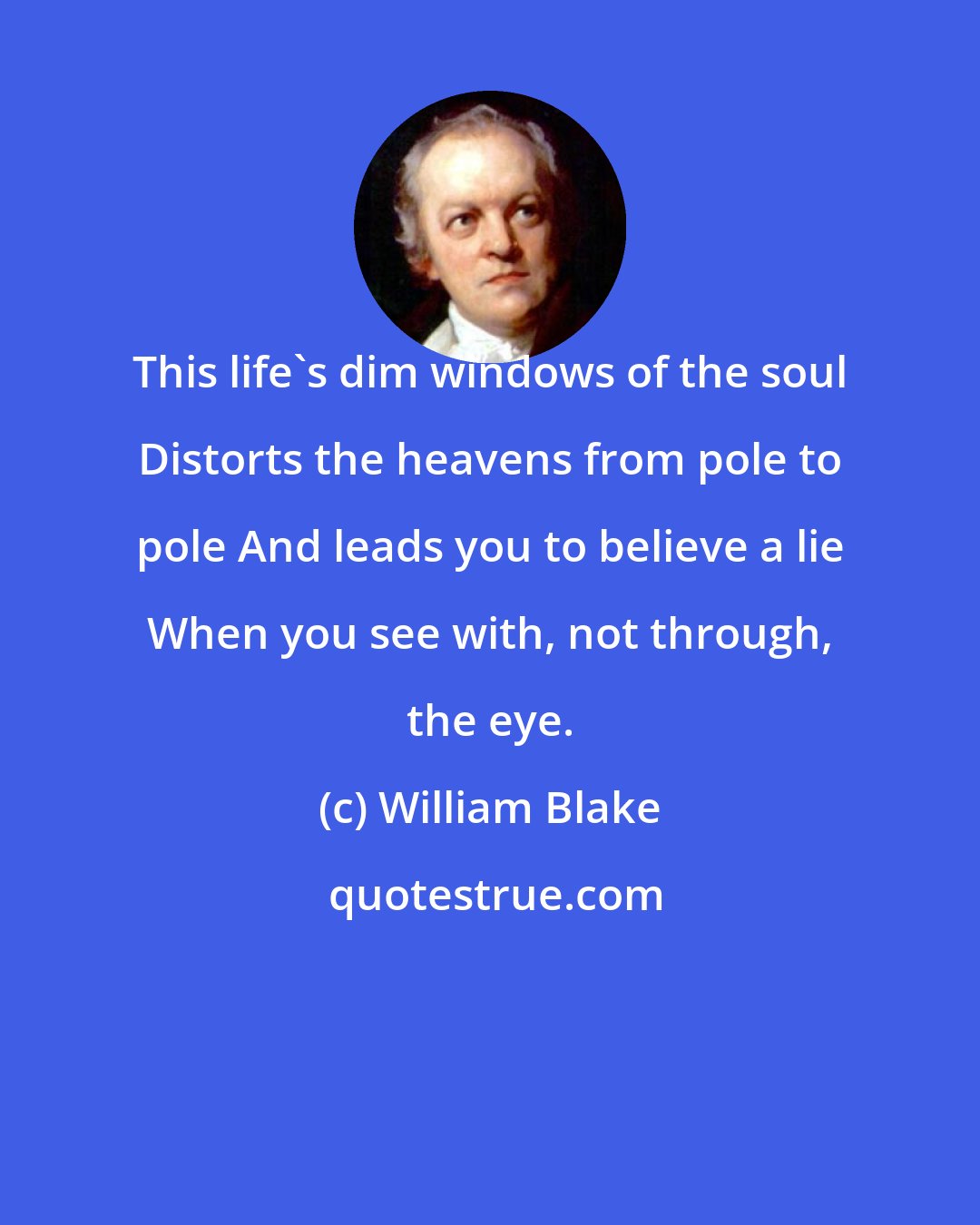 William Blake: This life's dim windows of the soul Distorts the heavens from pole to pole And leads you to believe a lie When you see with, not through, the eye.