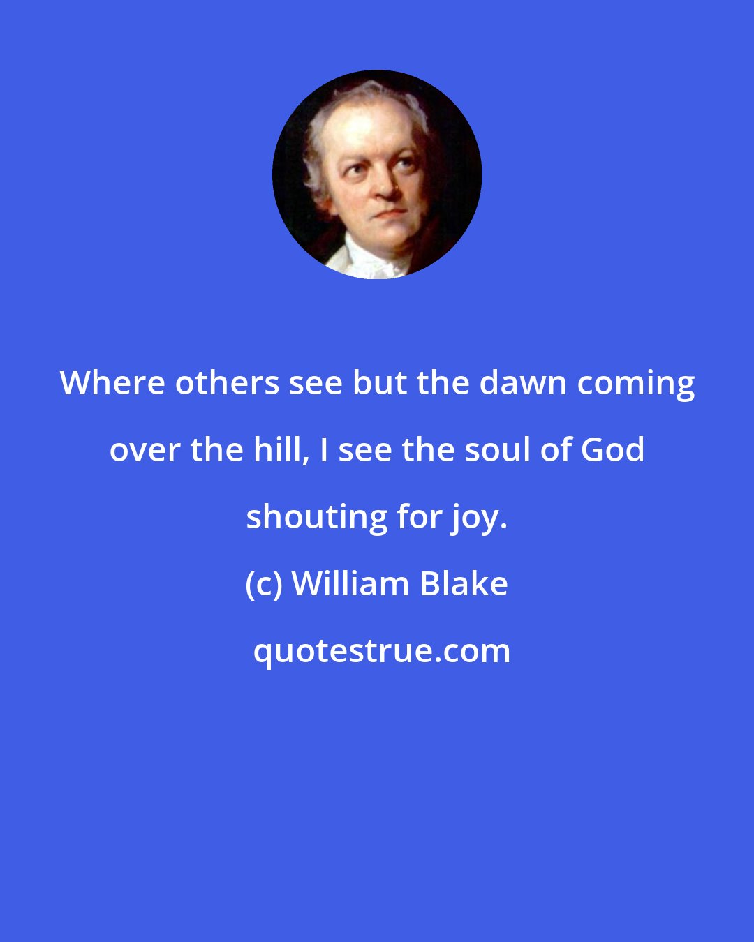 William Blake: Where others see but the dawn coming over the hill, I see the soul of God shouting for joy.