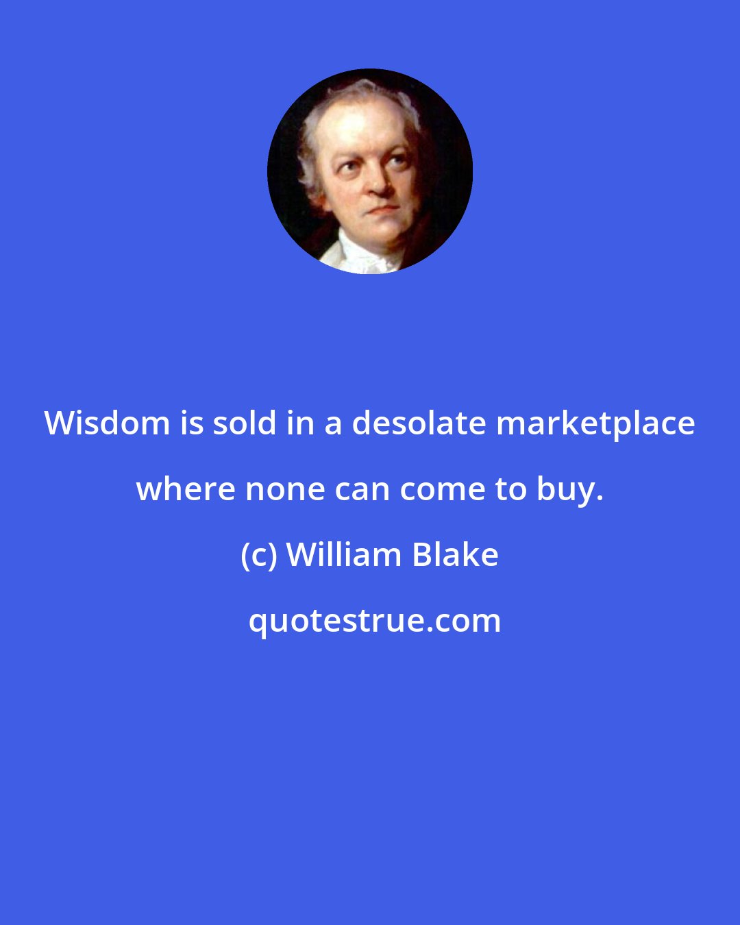 William Blake: Wisdom is sold in a desolate marketplace where none can come to buy.