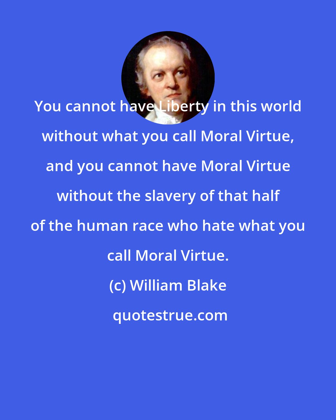 William Blake: You cannot have Liberty in this world without what you call Moral Virtue, and you cannot have Moral Virtue without the slavery of that half of the human race who hate what you call Moral Virtue.