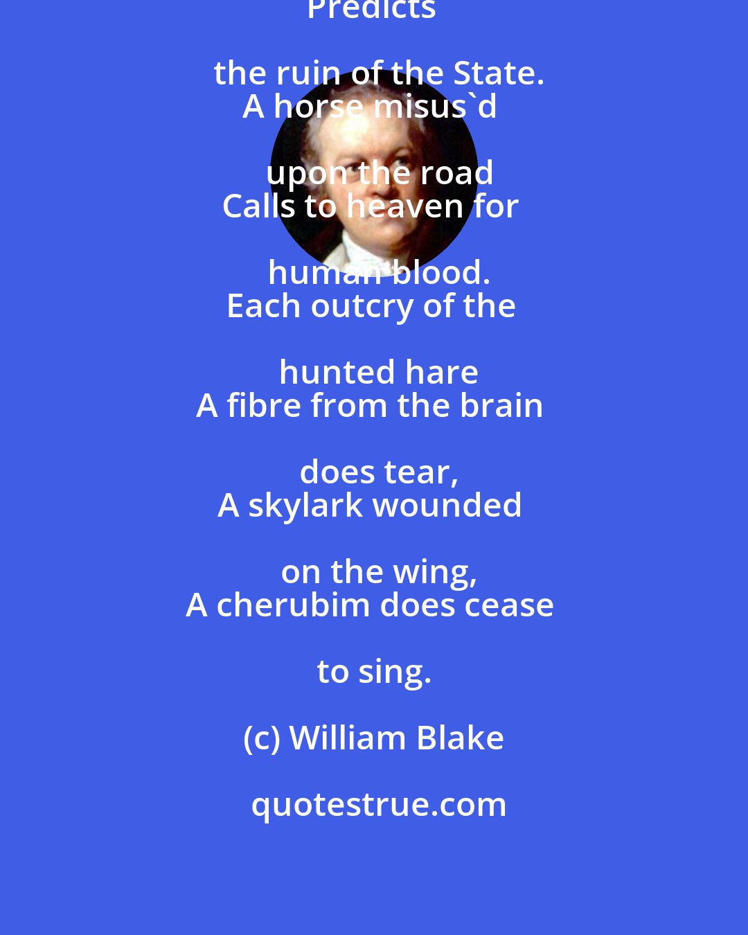 William Blake: A dog starv'd at the master's gate
Predicts the ruin of the State.
A horse misus'd upon the road
Calls to heaven for human blood.
Each outcry of the hunted hare
A fibre from the brain does tear,
A skylark wounded on the wing,
A cherubim does cease to sing.