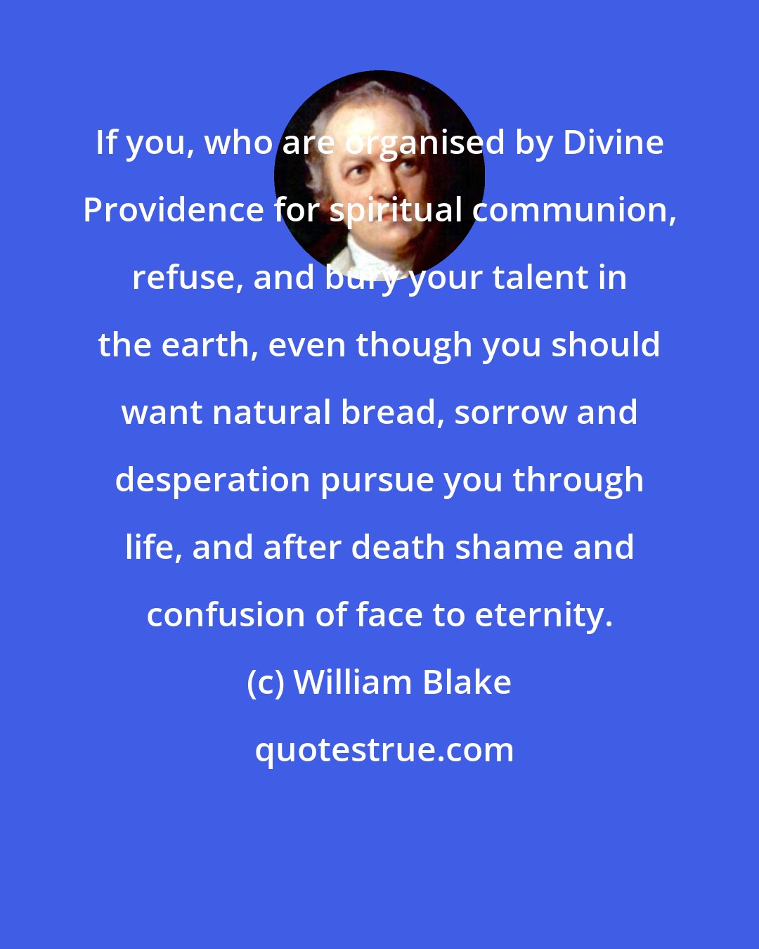 William Blake: If you, who are organised by Divine Providence for spiritual communion, refuse, and bury your talent in the earth, even though you should want natural bread, sorrow and desperation pursue you through life, and after death shame and confusion of face to eternity.