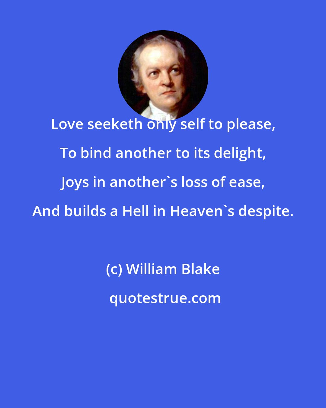 William Blake: Love seeketh only self to please, To bind another to its delight, Joys in another's loss of ease, And builds a Hell in Heaven's despite.