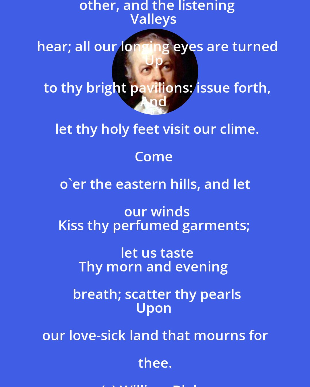 William Blake: O thou with dewy locks, who lookest down
Thro' the clear windows of the morning, turn
Thine angel eyes upon our western isle,
Which in full choir hails thy approach, O Spring!

The hills tell each other, and the listening
Valleys hear; all our longing eyes are turned
Up to thy bright pavilions: issue forth,
And let thy holy feet visit our clime.

Come o'er the eastern hills, and let our winds
Kiss thy perfumed garments; let us taste
Thy morn and evening breath; scatter thy pearls
Upon our love-sick land that mourns for thee.