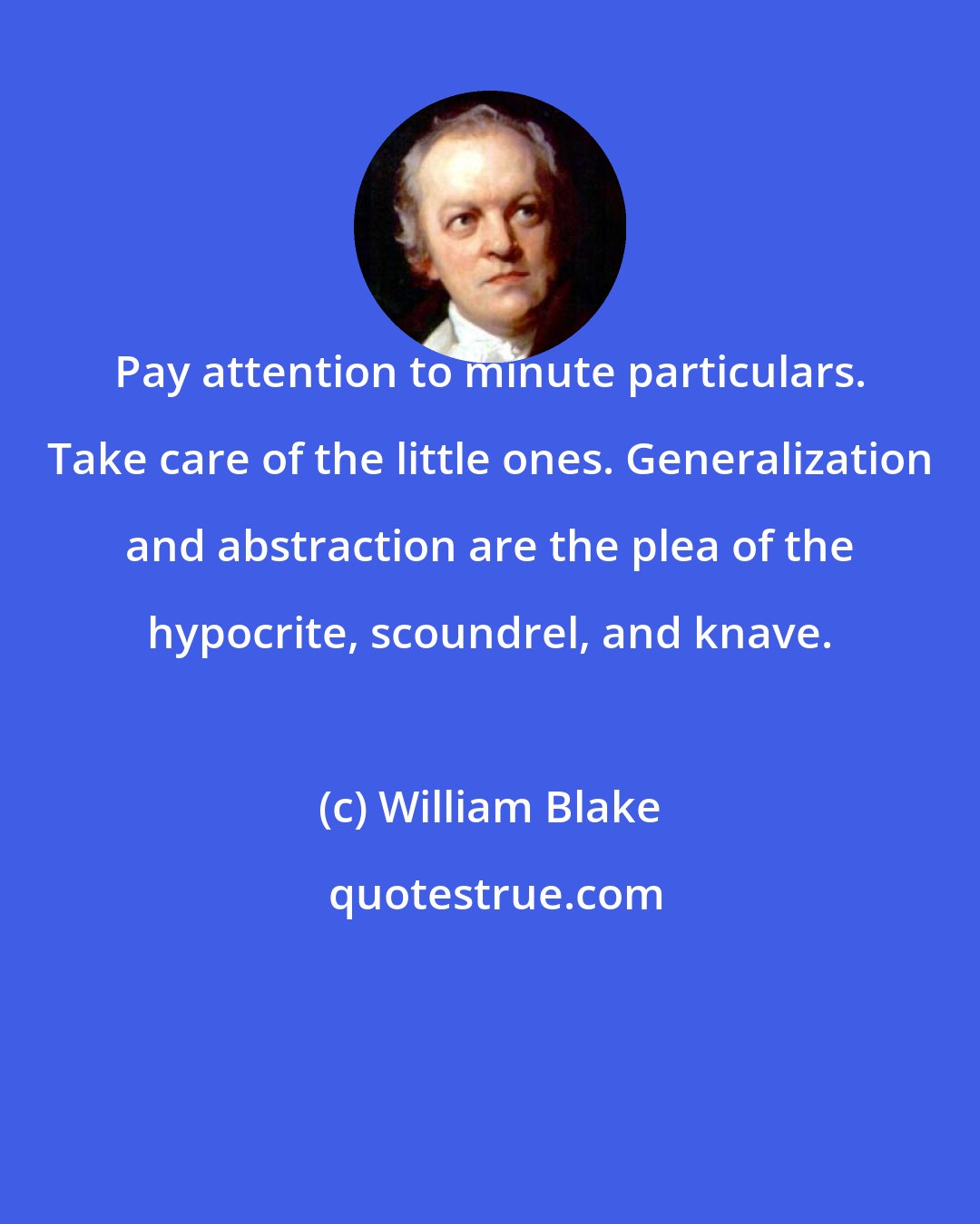 William Blake: Pay attention to minute particulars. Take care of the little ones. Generalization and abstraction are the plea of the hypocrite, scoundrel, and knave.